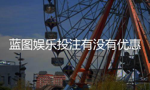 蓝图娱乐投注有没有优惠？最新优惠活动及独家福利一览