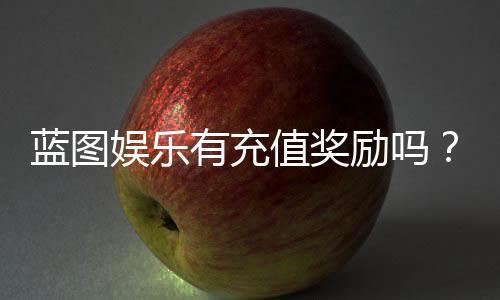蓝图娱乐有充值奖励吗?揭秘最新充值福利与高返利活动