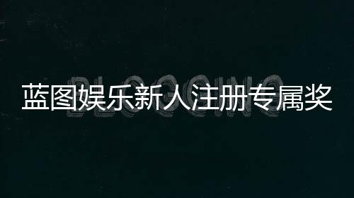 蓝图娱乐新人注册专属奖励:首存礼金与免费旋转等你拿