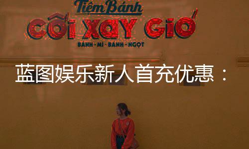 蓝图娱乐新人首充优惠:首充即送豪礼新手专享福利翻倍!