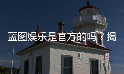 蓝图娱乐是官方的吗?揭秘平台背景与安全认证内幕