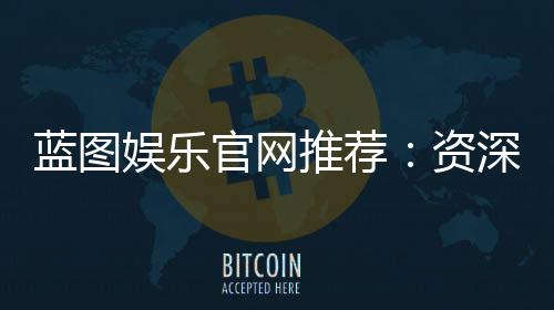 蓝图娱乐官网推荐:资深玩家揭秘最佳游戏体验与优惠攻略