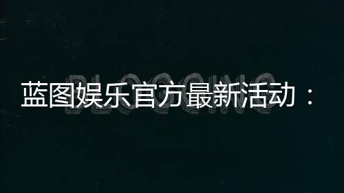 蓝图娱乐官方最新活动：限时福利与独家优惠火热开启