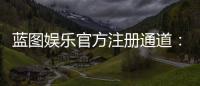 蓝图娱乐官方注册通道:快速开户指南与独家优惠解析