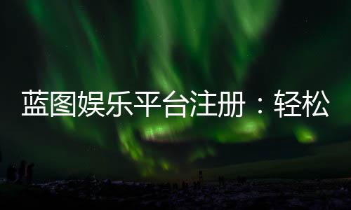 蓝图娱乐平台注册:轻松完成开户畅享顶级棋牌游戏体验
