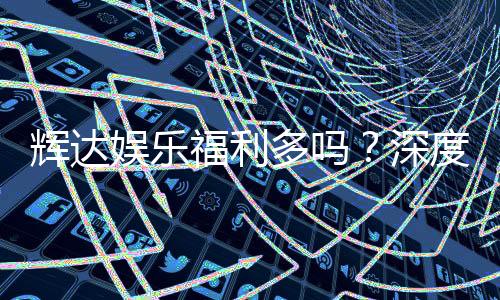 辉达娱乐福利多吗?深度解析其优惠活动与玩家福利