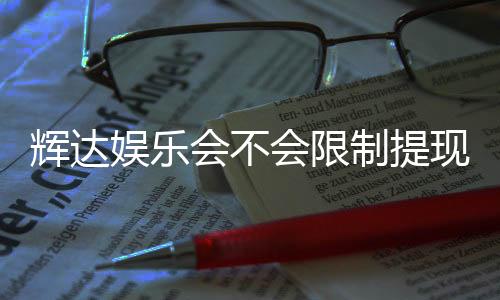 辉达娱乐会不会限制提现？深度解析平台提现规则与玩家实测反馈