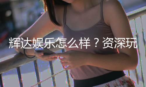 辉达娱乐怎么样?资深玩家带你全面评测体验