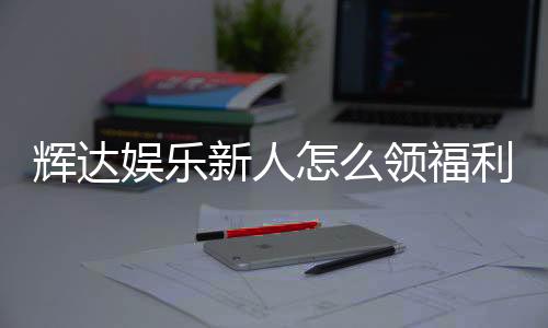 辉达娱乐新人怎么领福利？手把手教你获取专属优惠