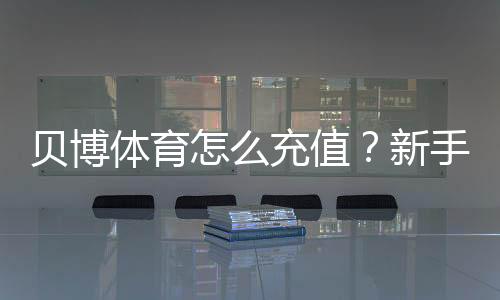 贝博体育怎么充值?新手充值步骤、支付方式与到账问题全攻略