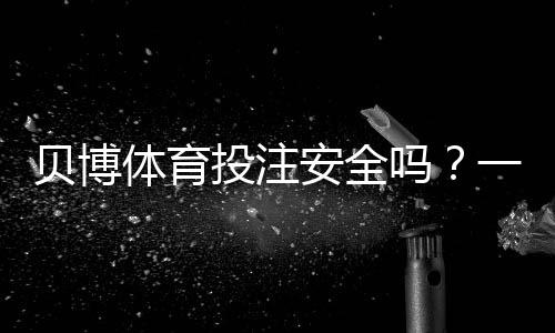 贝博体育投注安全吗?一分钟看懂平台资质、风控与用户评价
