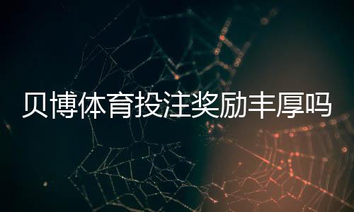 贝博体育投注奖励丰厚吗?真实优惠评测与领取条件解析
