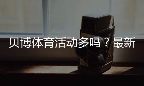 贝博体育活动多吗?最新优惠活动数量、类型与领取攻略实测