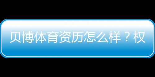 贝博体育资历怎么样?权威资质、牌照与用户口碑全方位评测