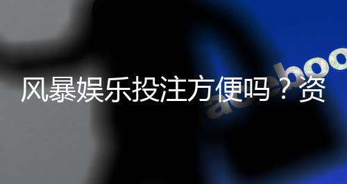 风暴娱乐投注方便吗？资深玩家亲测存取款速度与实战体验