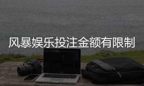 风暴娱乐投注金额有限制吗?详细解析平台限额规则与技巧