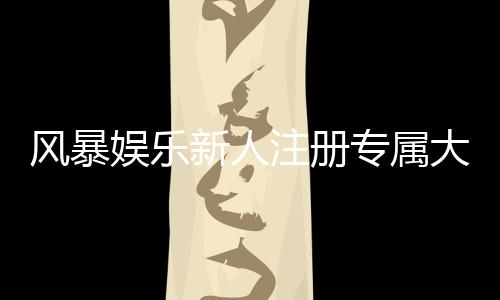 风暴娱乐新人注册专属大礼包:首存即送888元彩金与VIP特权