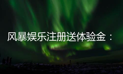 风暴娱乐注册送体验金:新用户专享福利与高额彩金攻略