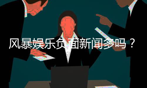 风暴娱乐负面新闻多吗?深度解析其真实口碑与玩家体验