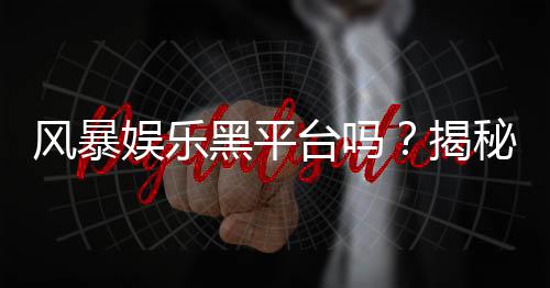 风暴娱乐黑平台吗?揭秘其真伪与玩家避坑指南