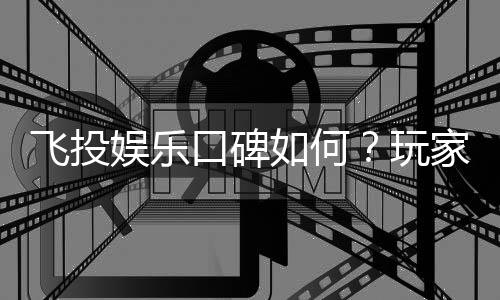飞投娱乐口碑如何？玩家真实评价与体验分享
