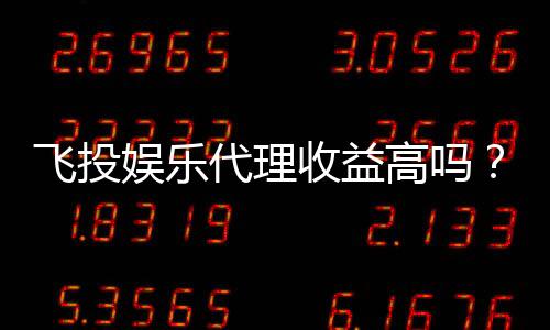 飞投娱乐代理收益高吗？深度解析代理盈利模式与真实收益
