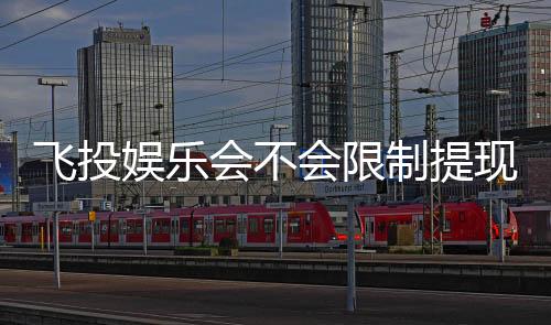 飞投娱乐会不会限制提现?深度解析平台提款规则与到账时效
