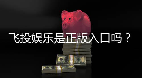 飞投娱乐是正版入口吗?深度解析平台安全性与游戏体验