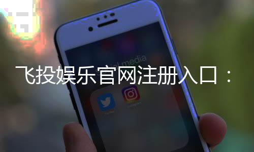 飞投娱乐官网注册入口:轻松三步完成账号注册畅玩棋牌