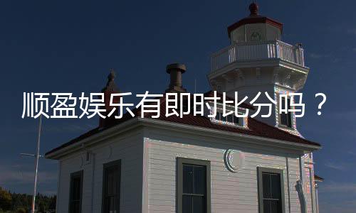 顺盈娱乐有即时比分吗?一文详解比分查询与投注攻略