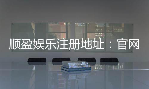 顺盈娱乐注册地址:官网入口与安全开户指南
