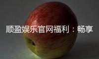 顺盈娱乐官网福利：畅享高额返水与独家优惠活动