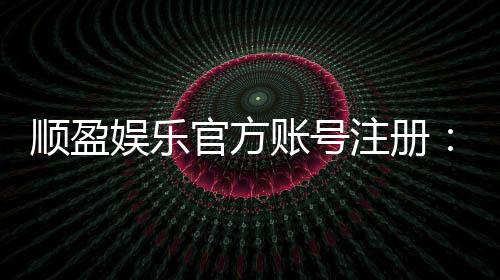 顺盈娱乐官方账号注册:轻松三步完成注册畅享顶级棋牌体验
