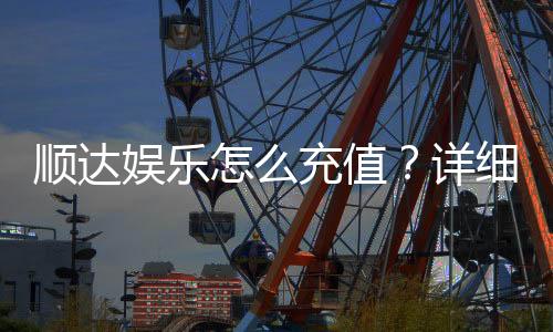 顺达娱乐怎么充值?详细步骤与到账时间解析