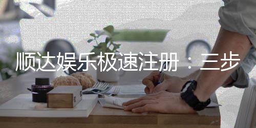顺达娱乐极速注册:三步完成开户享首存豪礼