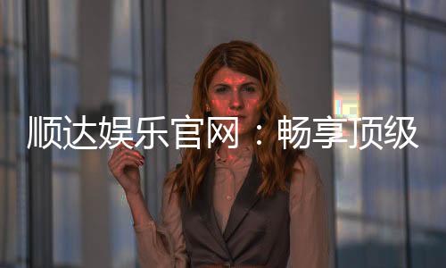 顺达娱乐官网:畅享顶级棋牌电游的尊贵体验