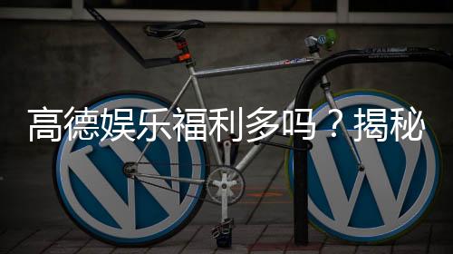 高德娱乐福利多吗?揭秘平台福利活动与玩家真实体验