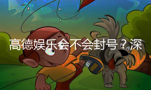 高德娱乐会不会封号？深度解析平台风控机制与防封技巧