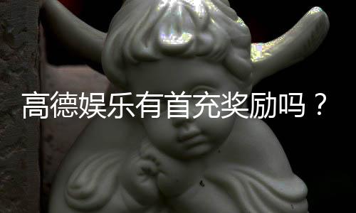 高德娱乐有首充奖励吗？新人首充福利及领取攻略详解