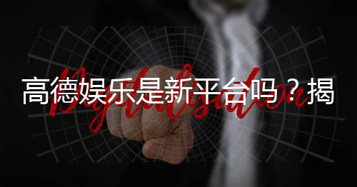 高德娱乐是新平台吗?揭秘其背景与玩家真实体验