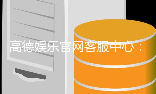 高德娱乐官网客服中心:专业服务与高效解决方案指南