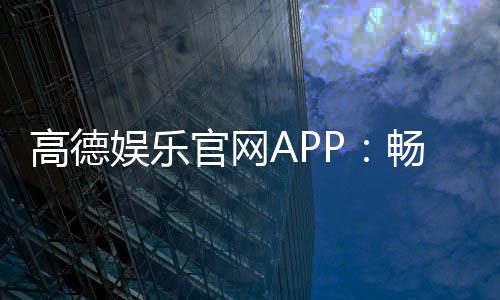 高德娱乐官网APP:畅享顶级电子游艺的终极平台