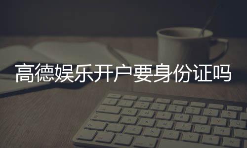 高德娱乐开户要身份证吗?安全注册流程及证件要求详解