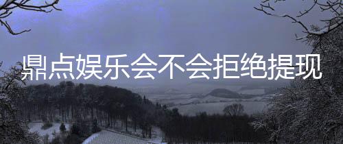 鼎点娱乐会不会拒绝提现？玩家实测提现到账经验分享