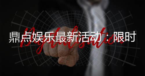 鼎点娱乐最新活动:限时豪礼大放送新老玩家同享福利