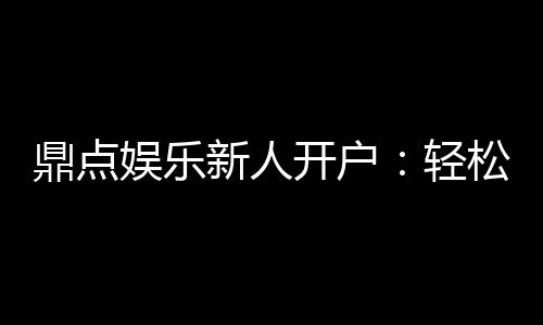 鼎点娱乐新人开户:轻松注册领豪礼首存优惠享不停