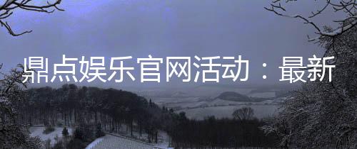 鼎点娱乐官网活动:最新优惠与精彩赛事一网打尽