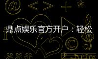 鼎点娱乐官方开户：轻松注册领取新人豪礼与独家优惠