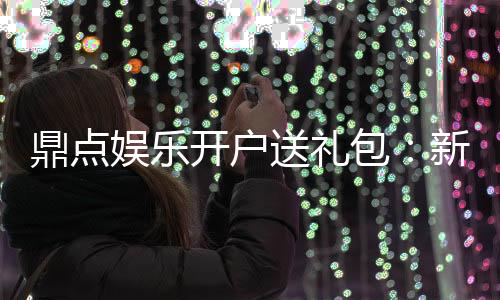 鼎点娱乐开户送礼包：新会员专享豪礼首存即送大礼包！