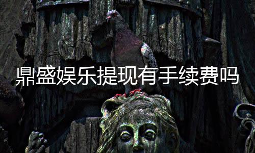 鼎盛娱乐提现有手续费吗:一文搞懂提现政策